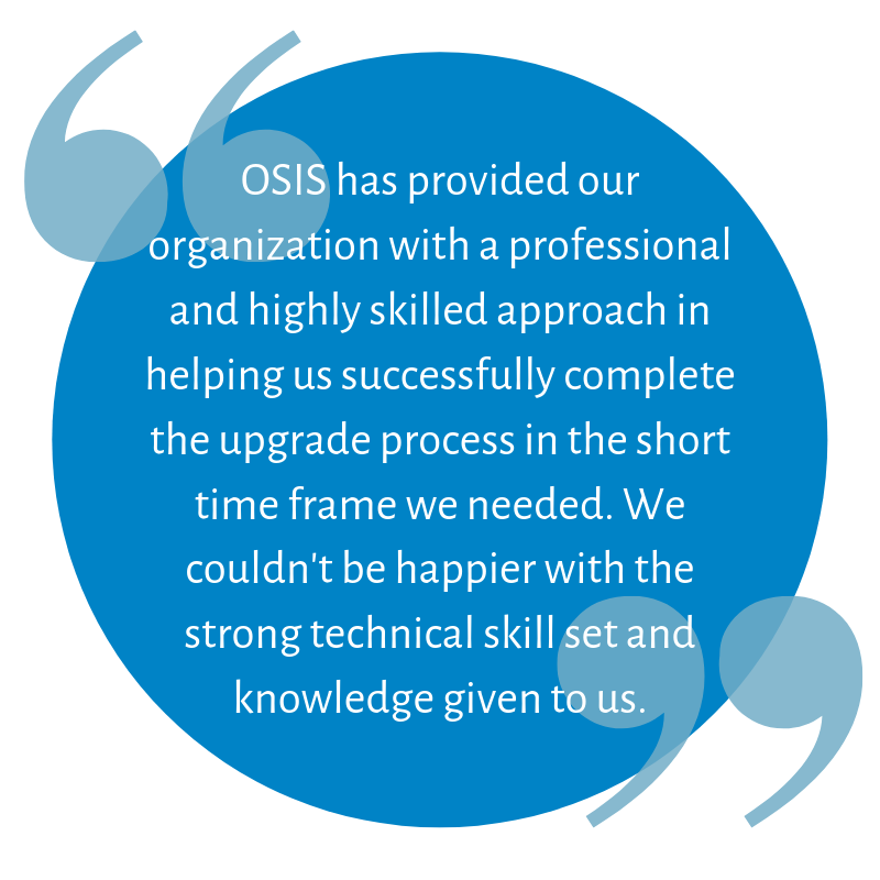 OSIS has provided our organization with a professional and highly skilled approach in helping us successfully complete the upgrade process in the short time frame we needed. We couldn't be happier 